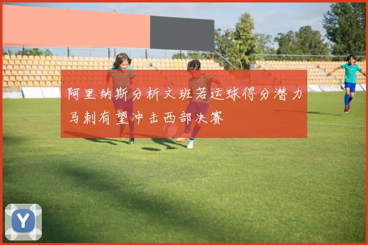 阿里纳斯分析文班若运球得分潜力马刺有望冲击西部决赛
