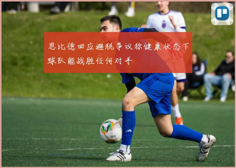 恩比德回应避税争议称健康状态下球队能战胜任何对手