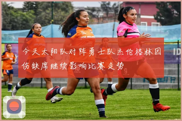 今天太阳队对阵勇士队杰伦格林因伤缺席继续影响比赛走势